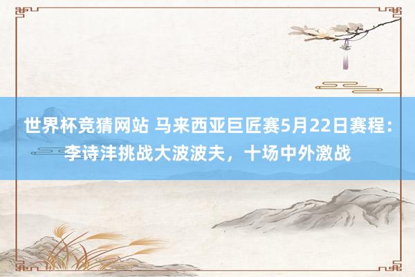 世界杯竞猜网站 马来西亚巨匠赛5月22日赛程：李诗沣挑战大波波夫，十场中外激战