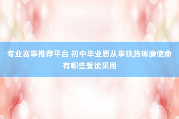 专业赛事推荐平台 初中毕业思从事铁路琢磨使命有哪些就读采用