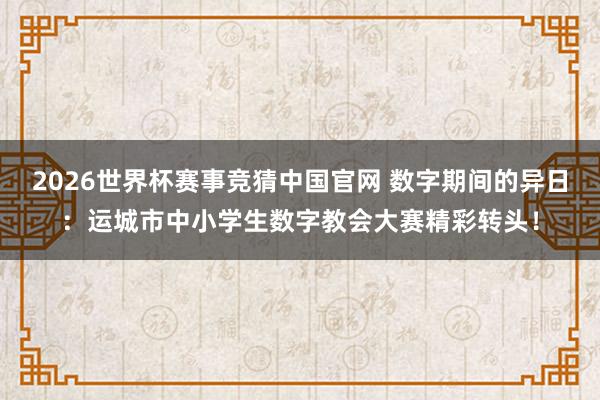 2026世界杯赛事竞猜中国官网 数字期间的异日：运城市中小学生数字教会大赛精彩转头！