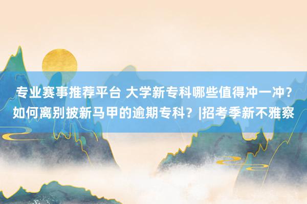 专业赛事推荐平台 大学新专科哪些值得冲一冲？如何离别披新马甲的逾期专科？|招考季新不雅察
