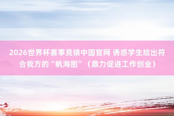2026世界杯赛事竞猜中国官网 诱惑学生绘出符合我方的“帆海图”（鼎力促进工作创业）