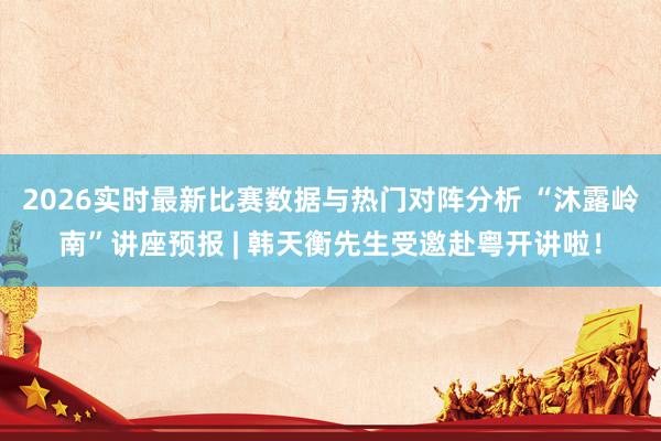 2026实时最新比赛数据与热门对阵分析 “沐露岭南”讲座预报 | 韩天衡先生受邀赴粤开讲啦！