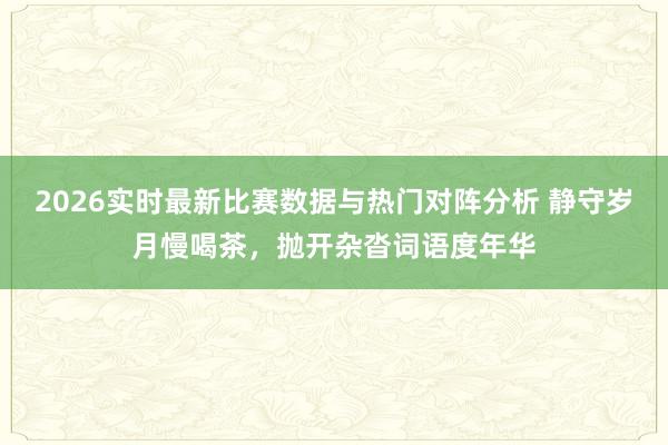 2026实时最新比赛数据与热门对阵分析 静守岁月慢喝茶，抛开杂沓词语度年华