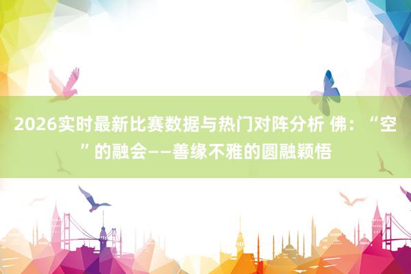 2026实时最新比赛数据与热门对阵分析 佛：“空”的融会——善缘不雅的圆融颖悟