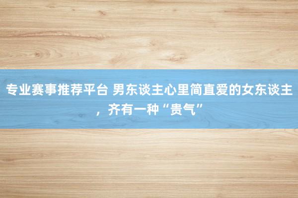 专业赛事推荐平台 男东谈主心里简直爱的女东谈主，齐有一种“贵气”