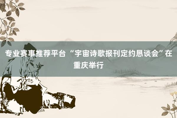 专业赛事推荐平台 “宇宙诗歌报刊定约恳谈会”在重庆举行