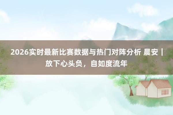 2026实时最新比赛数据与热门对阵分析 晨安｜放下心头负，自如度流年