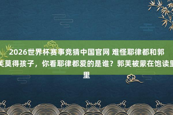 2026世界杯赛事竞猜中国官网 难怪耶律都和郭芙莫得孩子，你看耶律都爱的是谁？郭芙被蒙在饱读里