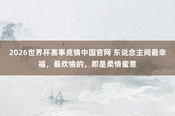 2026世界杯赛事竞猜中国官网 东说念主间最幸福，最欢愉的，即是柔情蜜意