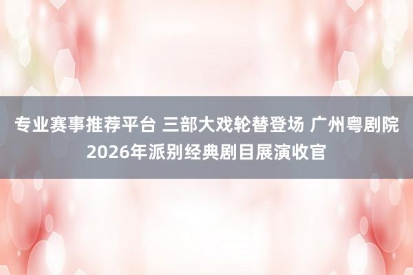 专业赛事推荐平台 三部大戏轮替登场 广州粤剧院2026年派别经典剧目展演收官
