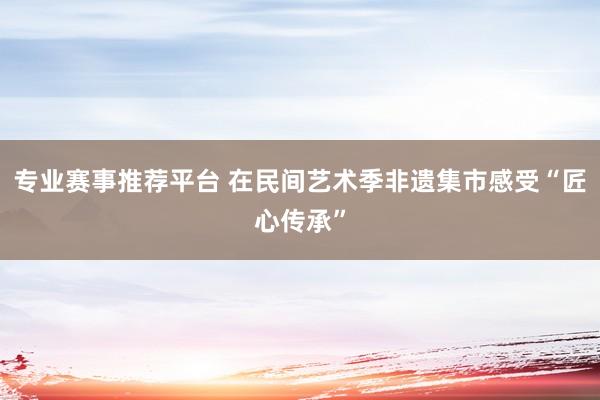 专业赛事推荐平台 在民间艺术季非遗集市感受“匠心传承”