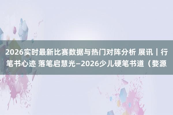 2026实时最新比赛数据与热门对阵分析 展讯｜行笔书心迹 落笔启慧光—2026少儿硬笔书道（婺源