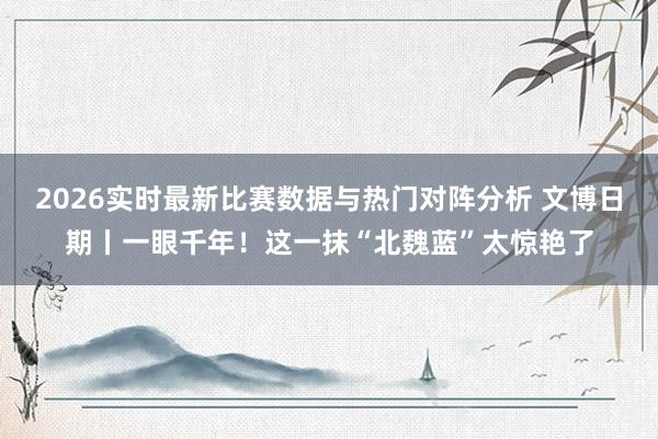 2026实时最新比赛数据与热门对阵分析 文博日期丨一眼千年！这一抹“北魏蓝”太惊艳了