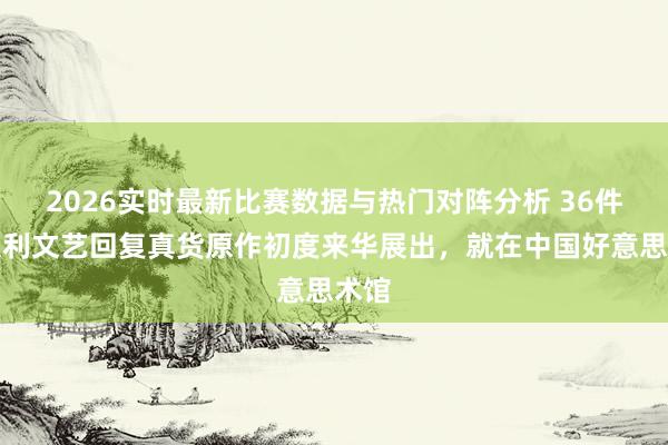 2026实时最新比赛数据与热门对阵分析 36件意大利文艺回复真货原作初度来华展出，就在中国好意思术馆