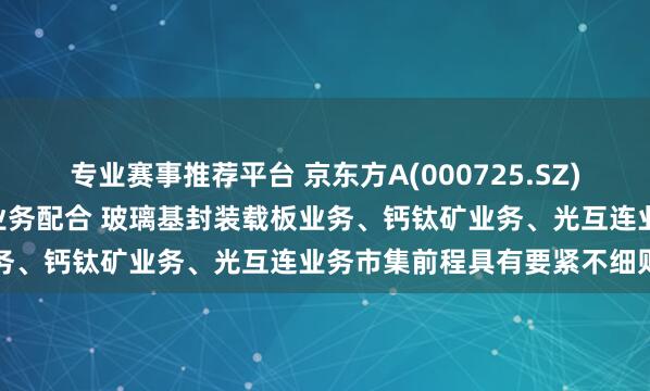 专业赛事推荐平台 京东方A(000725.SZ): 公司与英伟达暂未开展业务配合 玻璃基封装载板业务、钙钛矿业务、光互连业务市集前程具有要紧不细则性