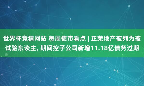 世界杯竞猜网站 每周债市看点 | 正荣地产被列为被试验东谈主， 期间控子公司新增11.18亿债务过期
