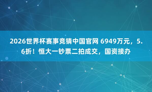 2026世界杯赛事竞猜中国官网 6949万元，5.6折！恒大一钞票二拍成交，国资接办