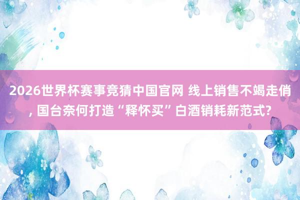 2026世界杯赛事竞猜中国官网 线上销售不竭走俏， 国台奈何打造“释怀买”白酒销耗新范式?