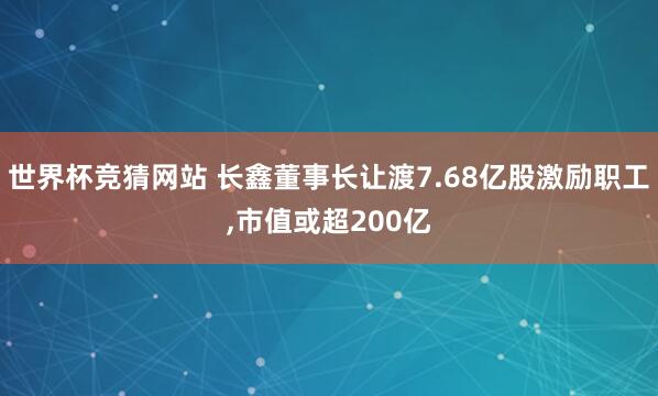 世界杯竞猜网站 长鑫董事长让渡7.68亿股激励职工，市值或超200亿