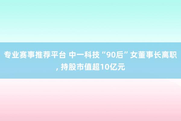 专业赛事推荐平台 中一科技“90后”女董事长离职， 持股市值超10亿元