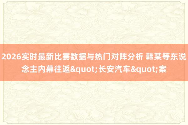 2026实时最新比赛数据与热门对阵分析 韩某等东说念主内幕往返"长安汽车"案