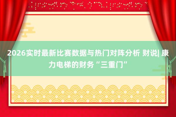 2026实时最新比赛数据与热门对阵分析 财说| 康力电梯的财务“三重门”