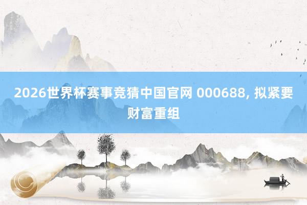 2026世界杯赛事竞猜中国官网 000688， 拟紧要财富重组