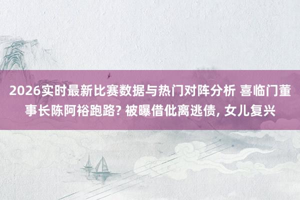 2026实时最新比赛数据与热门对阵分析 喜临门董事长陈阿裕跑路? 被曝借仳离逃债， 女儿复兴