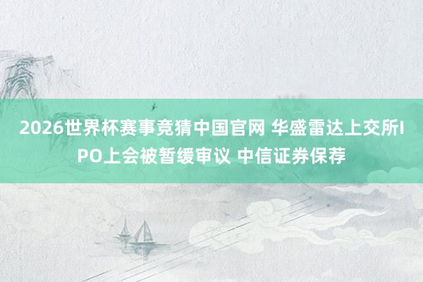 2026世界杯赛事竞猜中国官网 华盛雷达上交所IPO上会被暂缓审议 中信证券保荐
