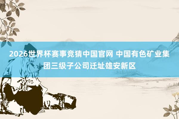 2026世界杯赛事竞猜中国官网 中国有色矿业集团三级子公司迁址雄安新区