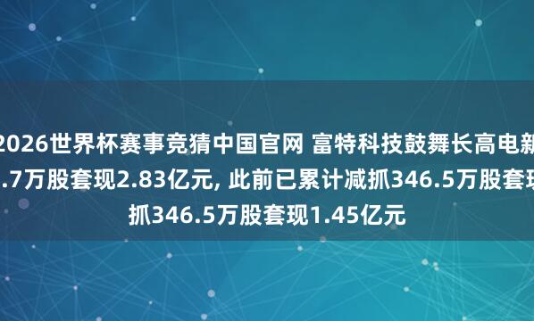 2026世界杯赛事竞猜中国官网 富特科技鼓舞长高电新拟减抓501.7万股套现2.83亿元， 此前已累计减抓346.5万股套现1.45亿元