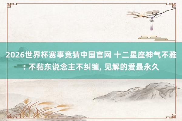 2026世界杯赛事竞猜中国官网 十二星座神气不雅: 不黏东说念主不纠缠， 见解的爱最永久