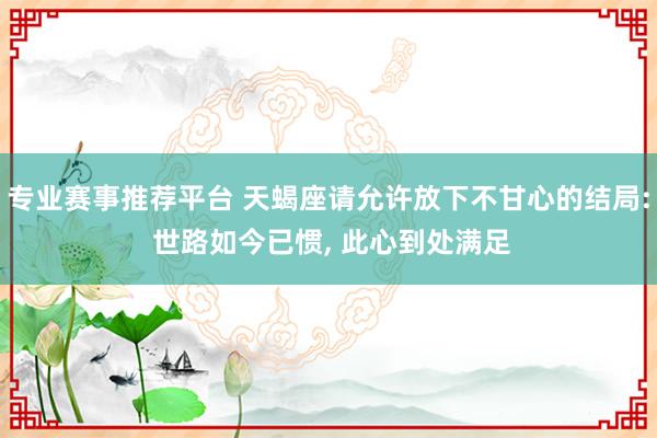 专业赛事推荐平台 天蝎座请允许放下不甘心的结局: 世路如今已惯， 此心到处满足
