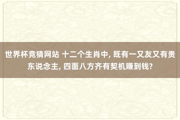 世界杯竞猜网站 十二个生肖中， 既有一又友又有贵东说念主， 四面八方齐有契机赚到钱?