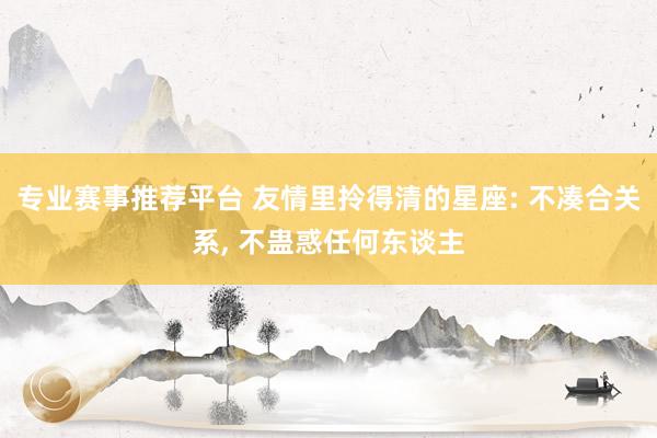 专业赛事推荐平台 友情里拎得清的星座: 不凑合关系， 不蛊惑任何东谈主