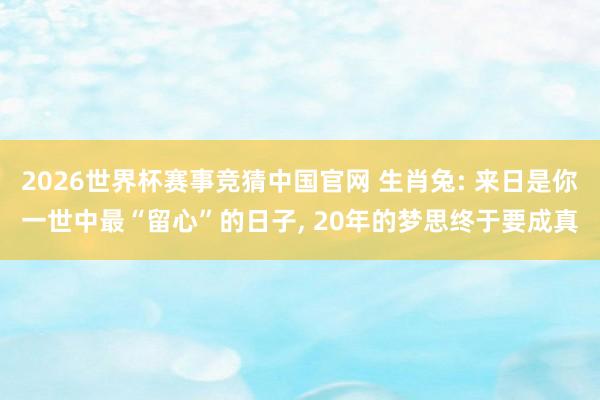 2026世界杯赛事竞猜中国官网 生肖兔: 来日是你一世中最“留心”的日子， 20年的梦思终于要成真