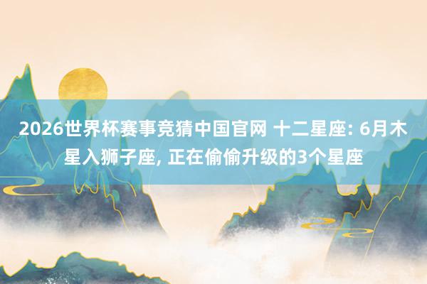 2026世界杯赛事竞猜中国官网 十二星座: 6月木星入狮子座， 正在偷偷升级的3个星座