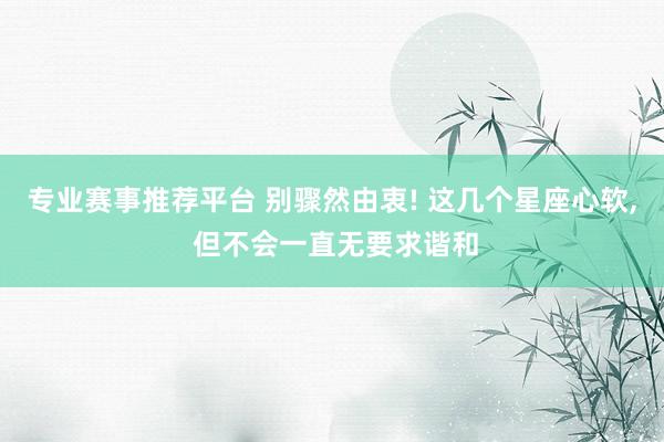 专业赛事推荐平台 别骤然由衷! 这几个星座心软， 但不会一直无要求谐和