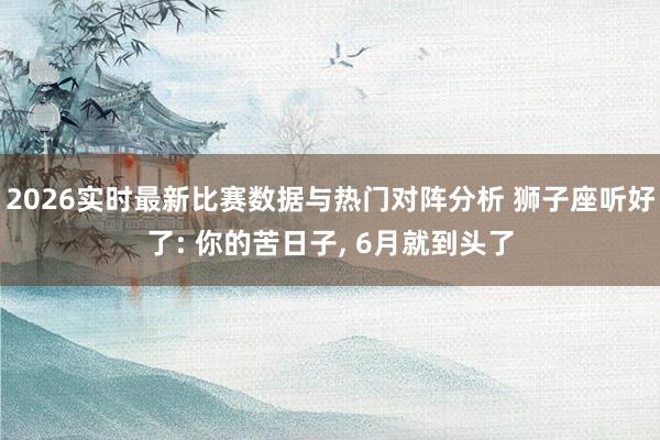 2026实时最新比赛数据与热门对阵分析 狮子座听好了: 你的苦日子， 6月就到头了