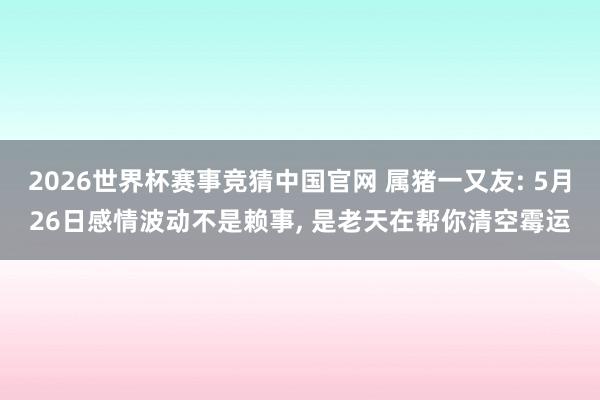 2026世界杯赛事竞猜中国官网 属猪一又友: 5月26日感情波动不是赖事， 是老天在帮你清空霉运