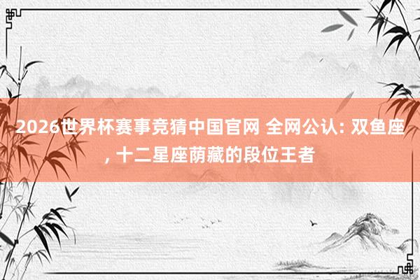 2026世界杯赛事竞猜中国官网 全网公认: 双鱼座， 十二星座荫藏的段位王者