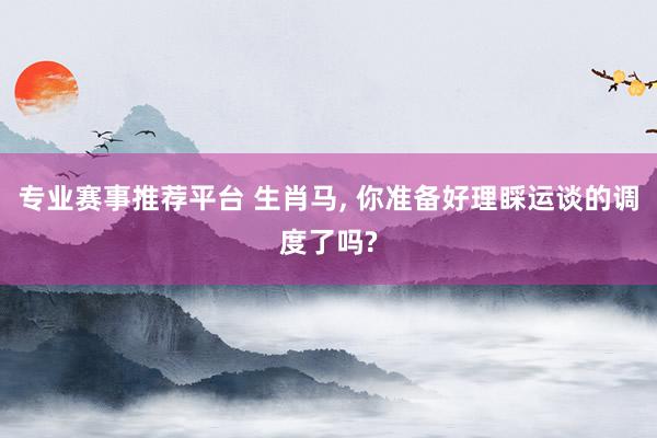 专业赛事推荐平台 生肖马， 你准备好理睬运谈的调度了吗?
