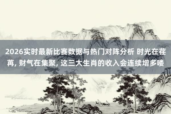 2026实时最新比赛数据与热门对阵分析 时光在荏苒， 财气在集聚， 这三大生肖的收入会连续增多喽