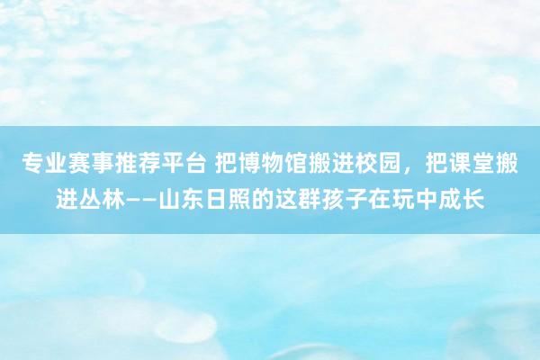 专业赛事推荐平台 把博物馆搬进校园，把课堂搬进丛林——山东日照的这群孩子在玩中成长
