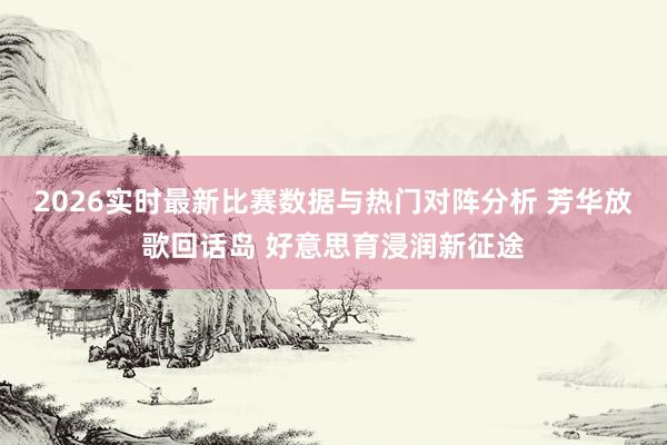 2026实时最新比赛数据与热门对阵分析 芳华放歌回话岛 好意思育浸润新征途