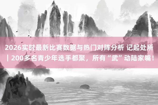 2026实时最新比赛数据与热门对阵分析 记起处所｜200多名青少年选手都聚，所有“武”动陆家嘴！