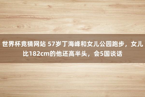 世界杯竞猜网站 57岁丁海峰和女儿公园跑步，女儿比182cm的他还高半头，会5国谈话