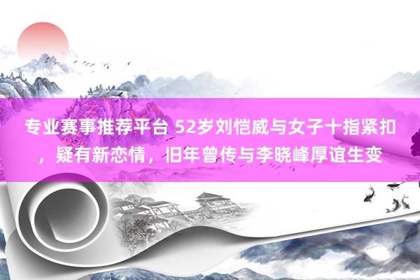 专业赛事推荐平台 52岁刘恺威与女子十指紧扣，疑有新恋情，旧年曾传与李晓峰厚谊生变
