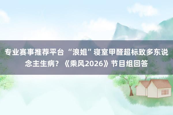 专业赛事推荐平台 “浪姐”寝室甲醛超标致多东说念主生病？《乘风2026》节目组回答