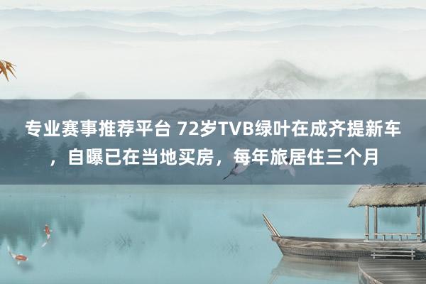 专业赛事推荐平台 72岁TVB绿叶在成齐提新车，自曝已在当地买房，每年旅居住三个月